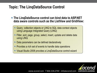Topic: The LinqDataSource Control  The LinqDataSource control can bind data to ASP.NET data aware controls such as the ListView and GridView: Query  collection objects or LINQ to SQL data context objects using Language Integrated Query (LINQ) Filter, sort, page, group, select, insert, update and delete data using LINQ Data parameters can be defined declaratively Provides a rich set of events to handle data operations Visual Studio 2008 provides a LinqDataSource control wizard 