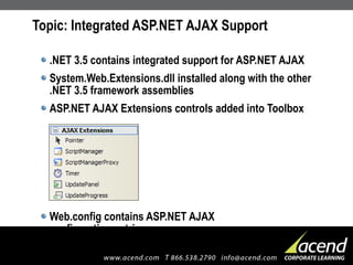Topic: Integrated ASP.NET AJAX Support .NET 3.5 contains integrated support for ASP.NET AJAX System.Web.Extensions.dll installed along with the other .NET 3.5 framework assemblies ASP.NET AJAX Extensions controls added into Toolbox Web.config contains ASP.NET AJAX  configuration entries 