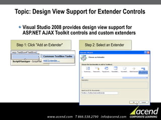 Topic: Design View Support for Extender Controls Visual Studio 2008 provides design view support for ASP.NET AJAX Toolkit controls and custom extenders Step 1: Click "Add an Extender" Step 2: Select an Extender 