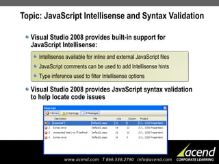 Topic: JavaScript Intellisense and Syntax Validation Visual Studio 2008 provides built-in support for JavaScript Intellisense: Visual Studio 2008 provides JavaScript syntax validation to help locate code issues  Intellisense available for inline and external JavaScript files JavaScript comments can be used to add Intellisense hints Type inference used to filter Intellisense options 