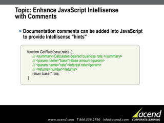 Topic: Enhance JavaScript Intellisense  with Comments Documentation comments can be added into JavaScript to provide Intellisense "hints" function GetRate(base,rate)  {   /// <summary>Calculates desired business rate.</summary>   /// <param name="base">Base amount</param>   /// <param name="rate">Interest rate</param>   /// <returns>number</returns>   return base * rate; } 