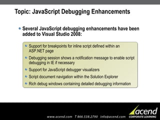 Topic: JavaScript Debugging Enhancements Several JavaScript debugging enhancements have been added to Visual Studio 2008: Support for breakpoints for inline script defined within an ASP.NET page Debugging session shows a notification message to enable script debugging in IE if necessary Support for JavaScript debugger visualizers Script document navigation within the Solution Explorer Rich debug windows containing detailed debugging information 