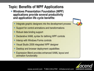Topic: Benefits of WPF Applications Windows Presentation Foundation (WPF) applications provide several productivity and application life cycle benefits: Integrate graphic designers into the development process Support for control animations and transformations Robust data binding support Declarative XAML syntax for defining WPF controls Interop with Windows Forms controls Visual Studio 2008 integrated WPF designer Desktop and browser deployment capabilities Expression Blend provides enhanced XAML layout and  animation functionality 
