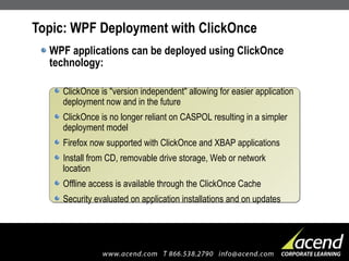 Topic: WPF Deployment with ClickOnce WPF applications can be deployed using ClickOnce technology: ClickOnce is "version independent" allowing for easier application deployment now and in the future ClickOnce is no longer reliant on CASPOL resulting in a simpler deployment model Firefox now supported with ClickOnce and XBAP applications Install from CD, removable drive storage, Web or network location Offline access is available through the ClickOnce Cache Security evaluated on application installations and on updates 