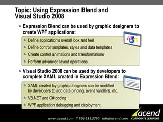 Topic: Using Expression Blend and  Visual Studio 2008 Expression Blend can be used by graphic designers to create WPF applications: Visual Studio 2008 can be used by developers to complete XAML created in Expression Blend: Define application's overall look and feel Define control templates, styles and data templates Create control animations and transformations Perform advanced layout operations XAML created by graphic designers can be modified by developers to add data binding, event handlers, etc. VB.NET and C# coding WPF application debugging and deployment 