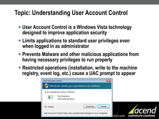 Topic: Understanding User Account Control User Account Control is a Windows Vista technology designed to improve application security Limits applications to standard user privileges even when logged in as administrator Prevents Malware and other malicious applications from having necessary privileges to run properly Restricted operations (installation, write to the machine registry, event log, etc.) cause a UAC prompt to appear 