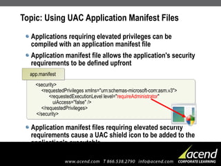 Topic: Using UAC Application Manifest Files Applications requiring elevated privileges can be compiled with an application manifest file Application manifest file allows the application's security requirements to be defined upfront Application manifest files requiring elevated security requirements cause a UAC shield icon to be added to the application's executable <security>   <requestedPrivileges xmlns="urn:schemas-microsoft-com:asm.v3">   <requestedExecutionLevel level=" requireAdministrator "    uiAccess="false" />   </requestedPrivileges> </security> app.manifest 