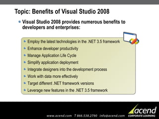 Topic: Benefits of Visual Studio 2008 Visual Studio 2008 provides numerous benefits to developers and enterprises: Employ the latest technologies in the .NET 3.5 framework Enhance developer productivity Manage Application Life Cycle Simplify application deployment Integrate designers into the development process Work with data more effectively Target different .NET framework versions Leverage new features in the .NET 3.5 framework 