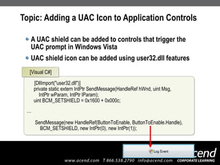 Topic: Adding a UAC Icon to Application Controls A UAC shield can be added to controls that trigger the UAC prompt in Windows Vista UAC shield icon can be added using user32.dll features [DllImport("user32.dll")] private static extern IntPtr SendMessage(HandleRef hWnd, uint Msg,    IntPtr wParam, IntPtr lParam); uint BCM_SETSHIELD = 0x1600 + 0x000c; …   SendMessage(new HandleRef(ButtonToEnable, ButtonToEnable.Handle),   BCM_SETSHIELD, new IntPtr(0), new IntPtr(1)); [Visual C#] 