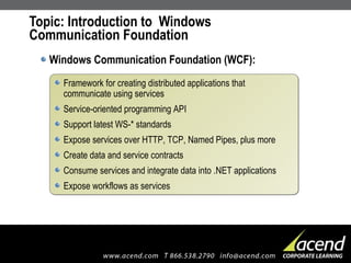Topic: Introduction to  Windows  Communication Foundation Windows Communication Foundation (WCF): Framework for creating distributed applications that communicate using services Service-oriented programming API Support latest WS-* standards Expose services over HTTP, TCP, Named Pipes, plus more Create data and service contracts Consume services and integrate data into .NET applications Expose workflows as services 