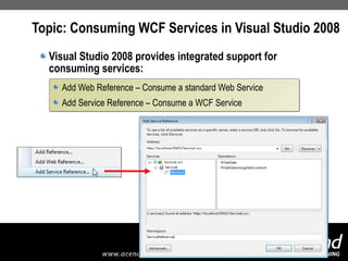 Topic: Consuming WCF Services in Visual Studio 2008 Visual Studio 2008 provides integrated support for consuming services: Add Web Reference – Consume a standard Web Service Add Service Reference – Consume a WCF Service 