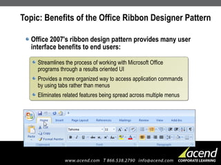 Topic: Benefits of the Office Ribbon Designer Pattern Office 2007's ribbon design pattern provides many user interface benefits to end users: Streamlines the process of working with Microsoft Office programs through a results oriented UI Provides a more organized way to access application commands by using tabs rather than menus Eliminates related features being spread across multiple menus 