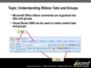 Topic: Understanding Ribbon Tabs and Groups Microsoft Office ribbon commands are organized into  tabs and groups Visual Studio 2008 can be used to create custom tabs  and groups Tab Group 
