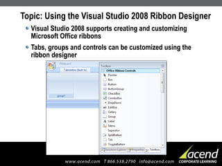 Topic: Using the Visual Studio 2008 Ribbon Designer Visual Studio 2008 supports creating and customizing Microsoft Office ribbons Tabs, groups and controls can be customized using the ribbon designer 