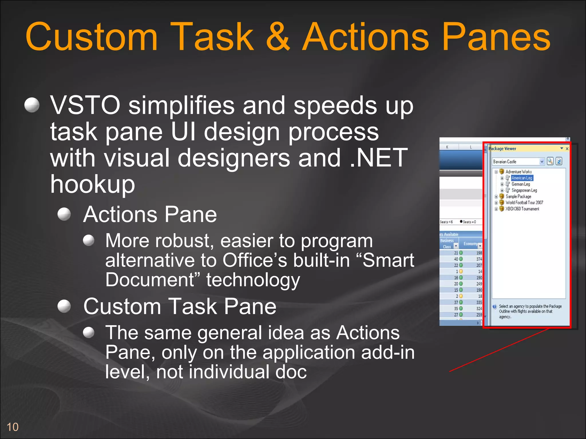 Custom Task & Actions Panes VSTO simplifies and speeds up task pane UI design process with visual designers and .NET hookup Actions Pane More robust, easier to program alternative to Office’s built-in “Smart Document” technology Custom Task Pane The same general idea as Actions Pane, only on the application add-in level, not individual doc 