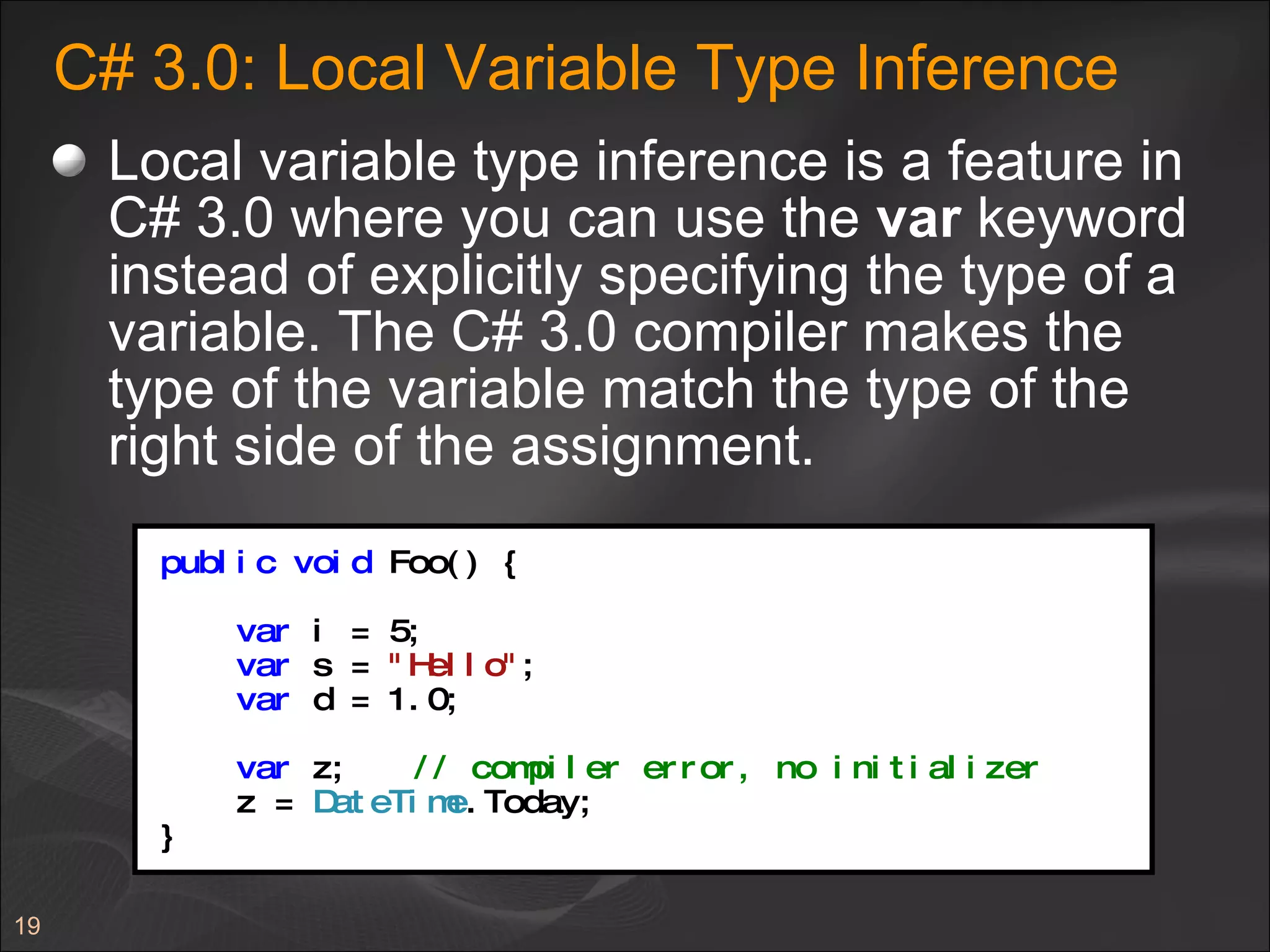 C# 3.0: Local Variable Type Inference Local variable type inference is a feature in C# 3.0 where you can use the  var  keyword instead of explicitly specifying the type of a variable. The C# 3.0 compiler makes the type of the variable match the type of the right side of the assignment.  public   void  Foo() { var  i = 5; var  s =  "Hello" ; var  d = 1.0; var  z; // compiler error, no initializer z =  DateTime .Today; } 