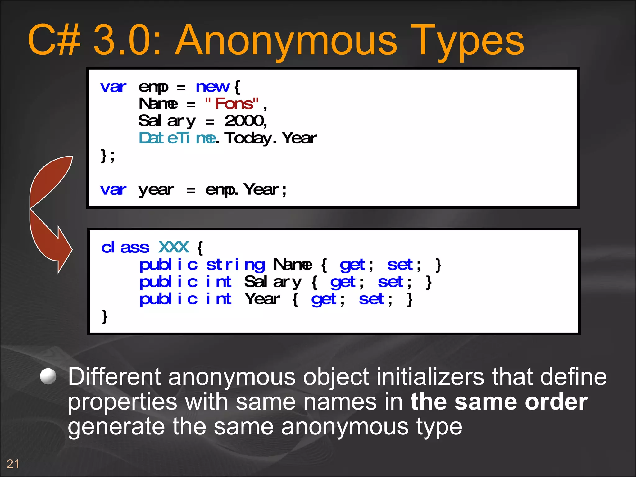 C# 3.0: Anonymous Types  Different anonymous object initializers that define properties with same names in  the same order  generate the same anonymous type var  emp =  new  { Name =  "Fons" , Salary = 2000, DateTime .Today.Year }; var  year = emp.Year; class   XXX  { public   string  Name {  get ;  set ; } public   int  Salary {  get ;  set ; } public   int  Year {  get ;  set ; } } 