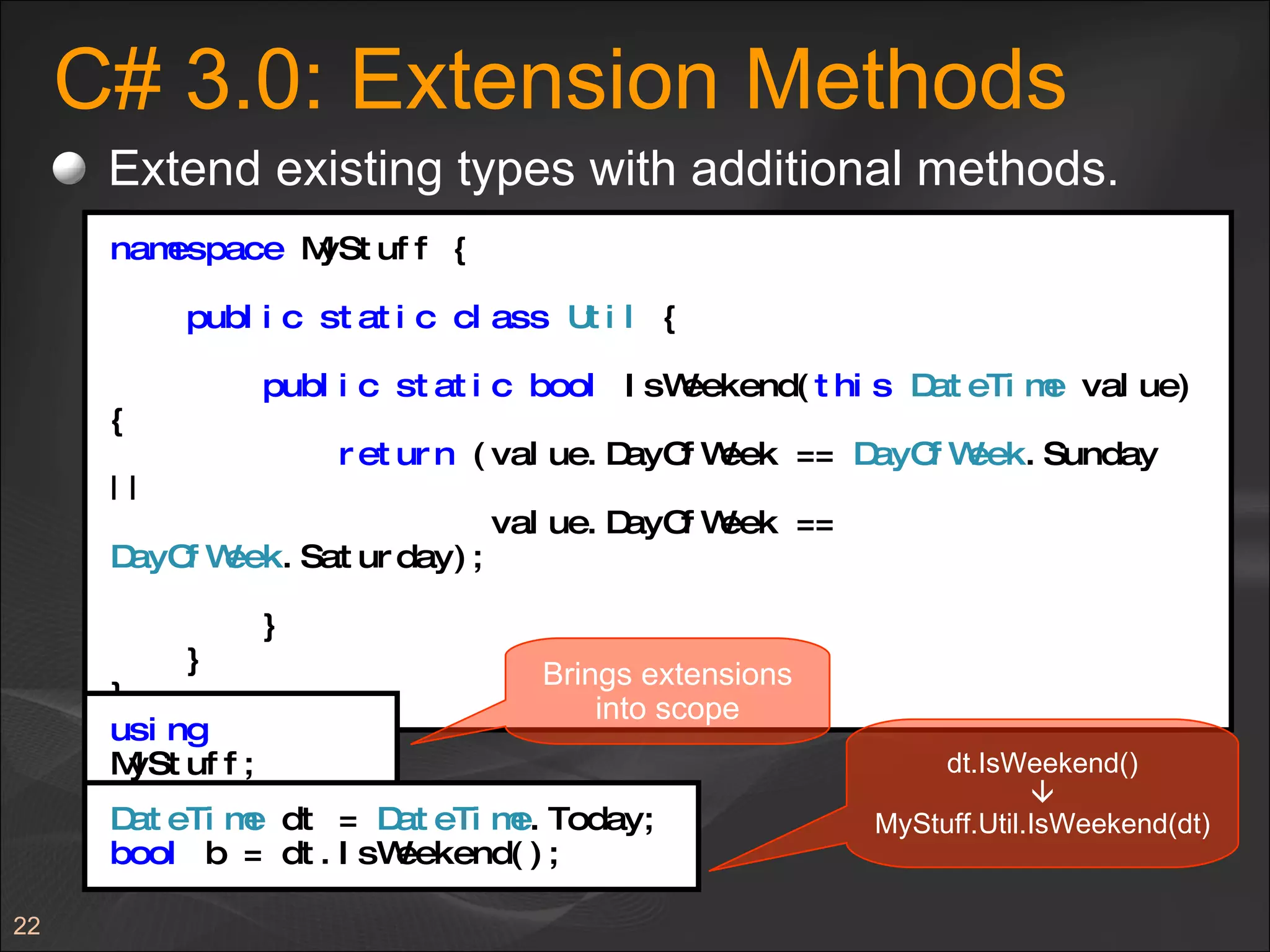 C# 3.0: Extension Methods Extend existing types with additional methods. namespace  MyStuff { public   static   class   Util  { public   static   bool  IsWeekend( this   DateTime  value) { return  (value.DayOfWeek ==  DayOfWeek .Sunday || value.DayOfWeek ==  DayOfWeek .Saturday); } } } using  MyStuff; Brings extensions into scope dt.IsWeekend()  MyStuff.Util.IsWeekend(dt) DateTime  dt =  DateTime .Today; bool  b = dt.IsWeekend(); 