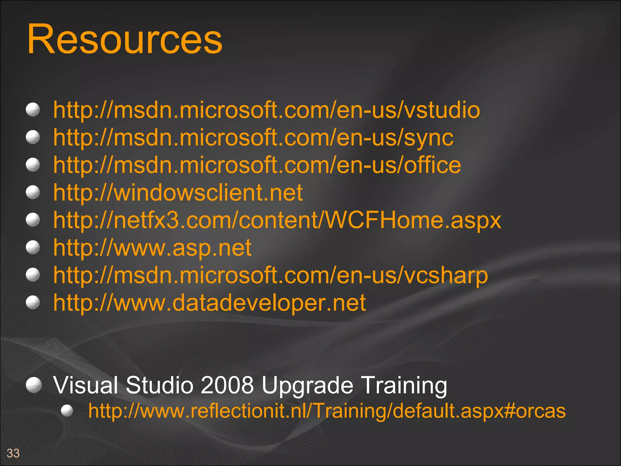 Resources http://msdn.microsoft.com/en-us/vstudio   http://msdn.microsoft.com/en-us/sync   http://msdn.microsoft.com/en-us/office http://windowsclient.net   http://netfx3.com/content/WCFHome.aspx http://www.asp.net http://msdn.microsoft.com/en-us/vcsharp http://www.datadeveloper.net   Visual Studio 2008 Upgrade Training http://www.reflectionit.nl/Training/default.aspx#orcas   