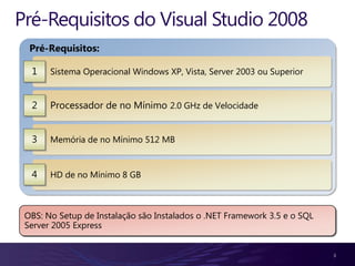 Pré-Requisitos do Visual Studio 2008
  Pré-Requisitos:

  1    Sistema Operacional Windows XP, Vista, Server 2003 ou Superior


  2    Processador de no Mínimo 2.0 GHz de Velocidade


  3    Memória de no Mínimo 512 MB


  4    HD de no Mínimo 8 GB



 OBS: No Setup de Instalação são Instalados o .NET Framework 3.5 e o SQL
 Server 2005 Express


                                                                           3
 