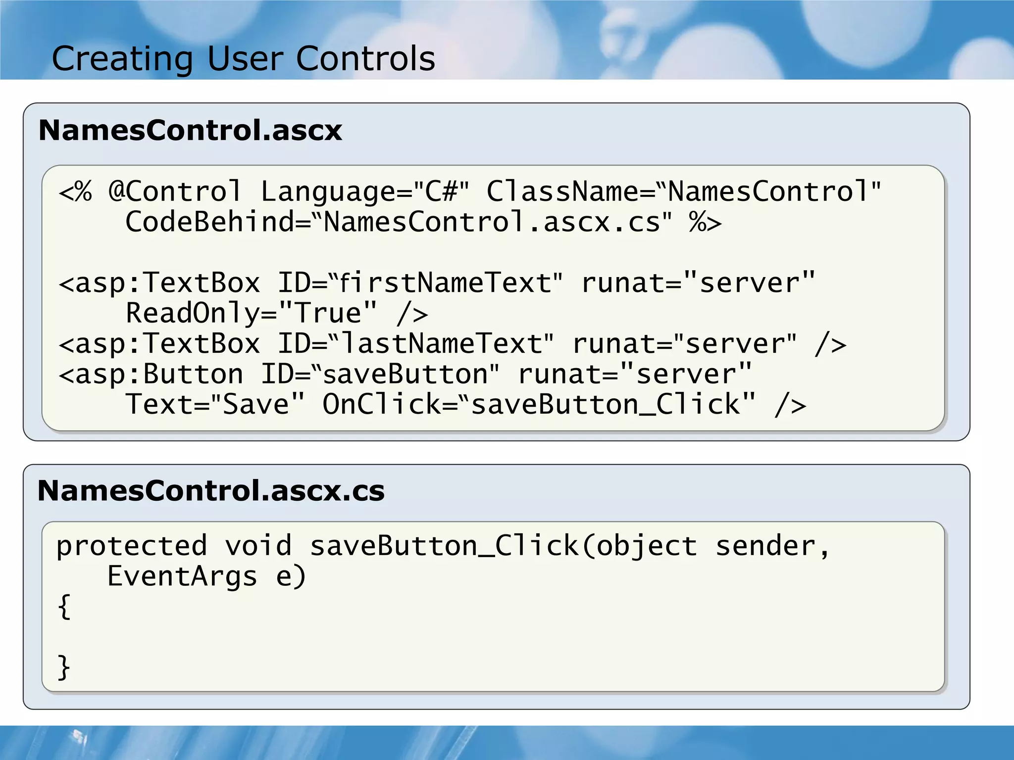 Creating User Controls NamesControl.ascx <% @Control Language="C#" ClassName=“NamesControl" CodeBehind=“NamesControl.ascx.cs" %> <asp:TextBox ID=“firstNameText" runat="server" ReadOnly="True" /> <asp:TextBox ID=“lastNameText" runat="server" /> <asp:Button ID=“saveButton" runat="server" Text="Save" OnClick=“saveButton_Click" /> NamesControl.ascx.cs protected void saveButton_Click(object sender, EventArgs e) { } 