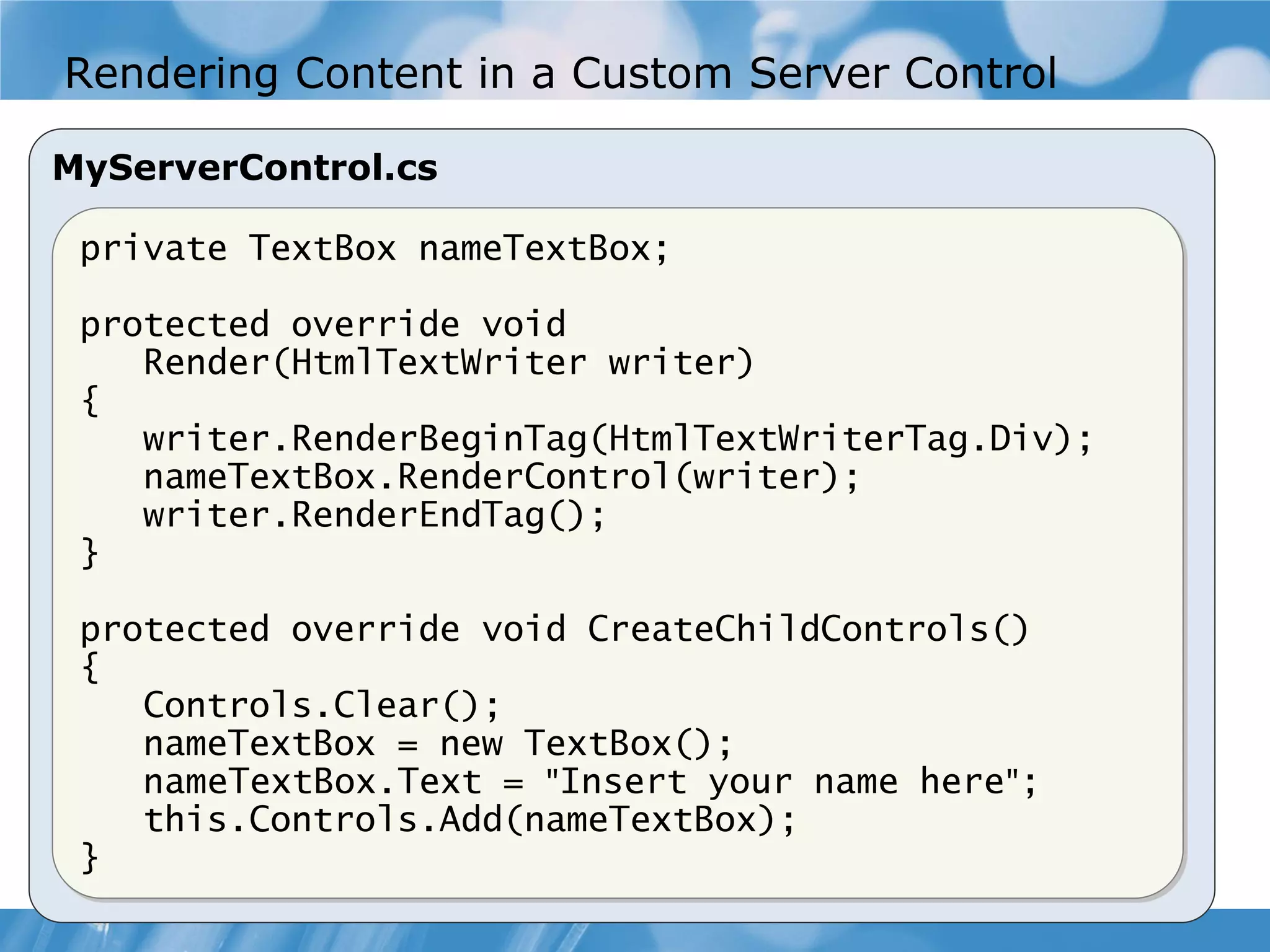 Rendering Content in a Custom Server Control MyServerControl.cs private TextBox nameTextBox; protected override void Render(HtmlTextWriter writer) { writer.RenderBeginTag(HtmlTextWriterTag.Div); nameTextBox.RenderControl(writer); writer.RenderEndTag(); } protected override void CreateChildControls() { Controls.Clear(); nameTextBox = new TextBox(); nameTextBox.Text = "Insert your name here"; this.Controls.Add(nameTextBox); } 