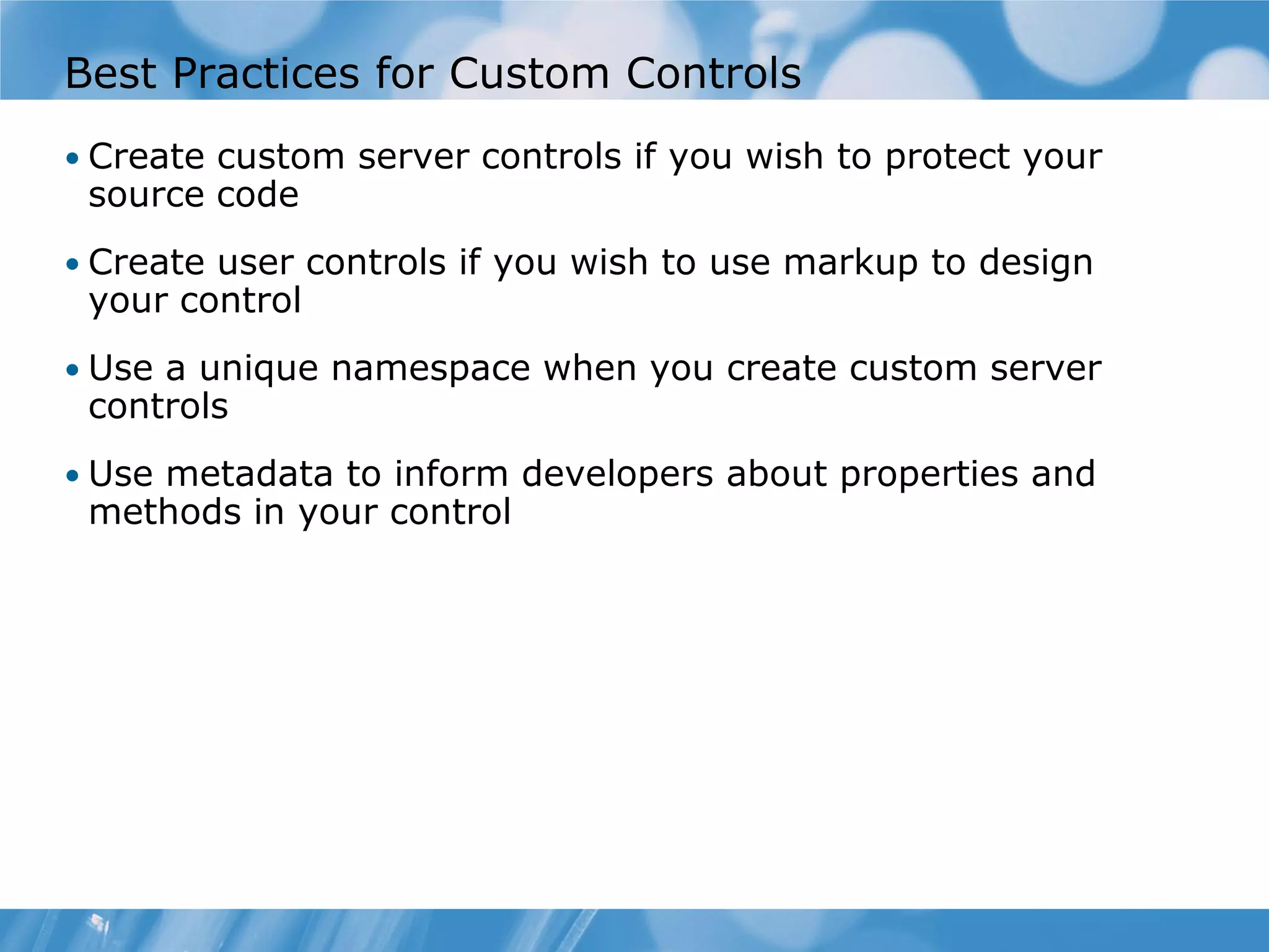 Best Practices for Custom Controls • Create custom server controls if you wish to protect your source code • Create user controls if you wish to use markup to design your control • Use a unique namespace when you create custom server controls • Use metadata to inform developers about properties and methods in your control 