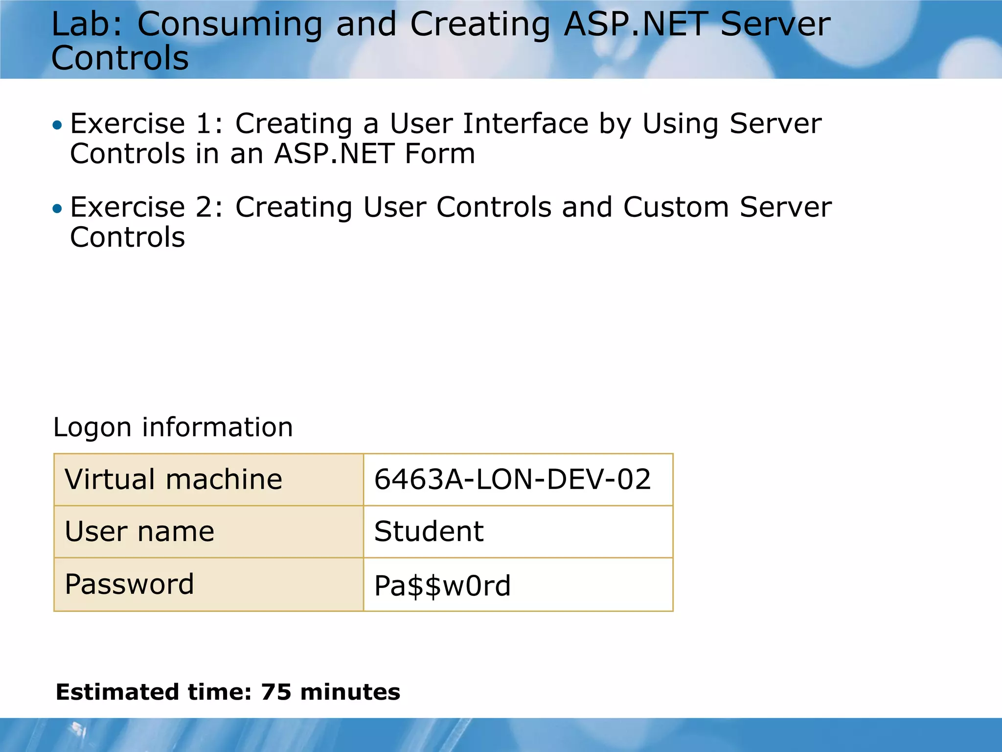 Lab: Consuming and Creating ASP.NET Server Controls • Exercise 1: Creating a User Interface by Using Server Controls in an ASP.NET Form • Exercise 2: Creating User Controls and Custom Server Controls Logon information Virtual machine 6463A-LON-DEV-02 User name Student Password Pa$$w0rd Estimated time: 75 minutes 
