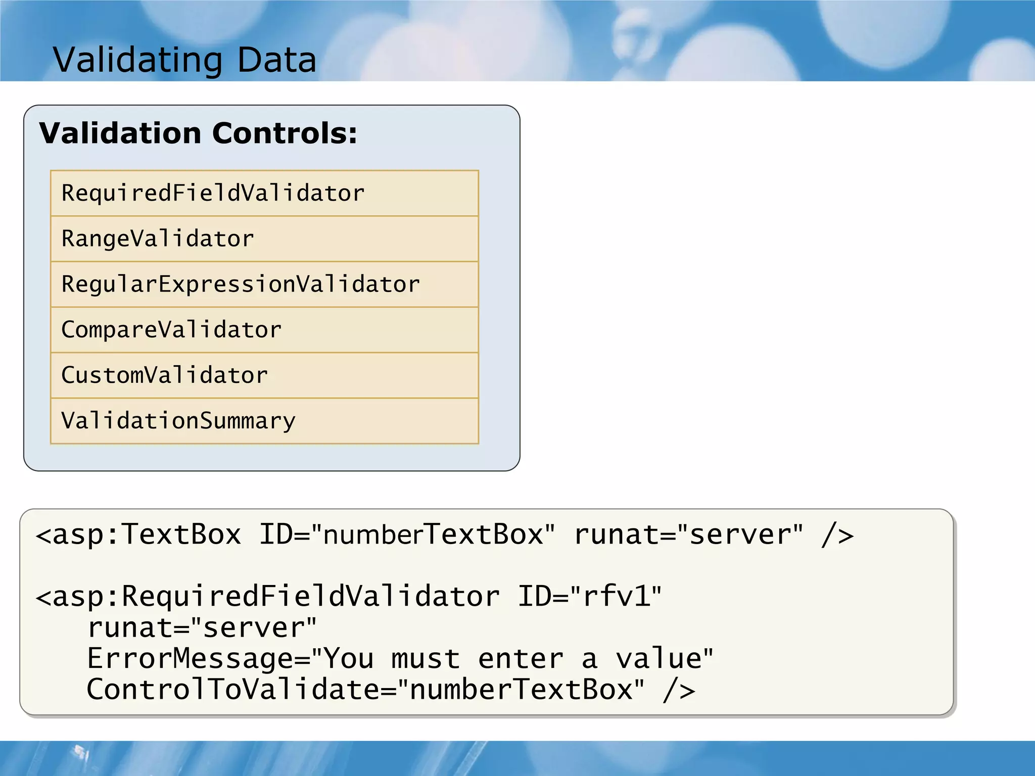 Validating Data Validation Controls: RequiredFieldValidator RangeValidator RegularExpressionValidator CompareValidator CustomValidator ValidationSummary <asp:TextBox ID="numberTextBox" runat="server" /> <asp:RequiredFieldValidator ID="rfv1" runat="server" ErrorMessage="You must enter a value" ControlToValidate="numberTextBox" /> 