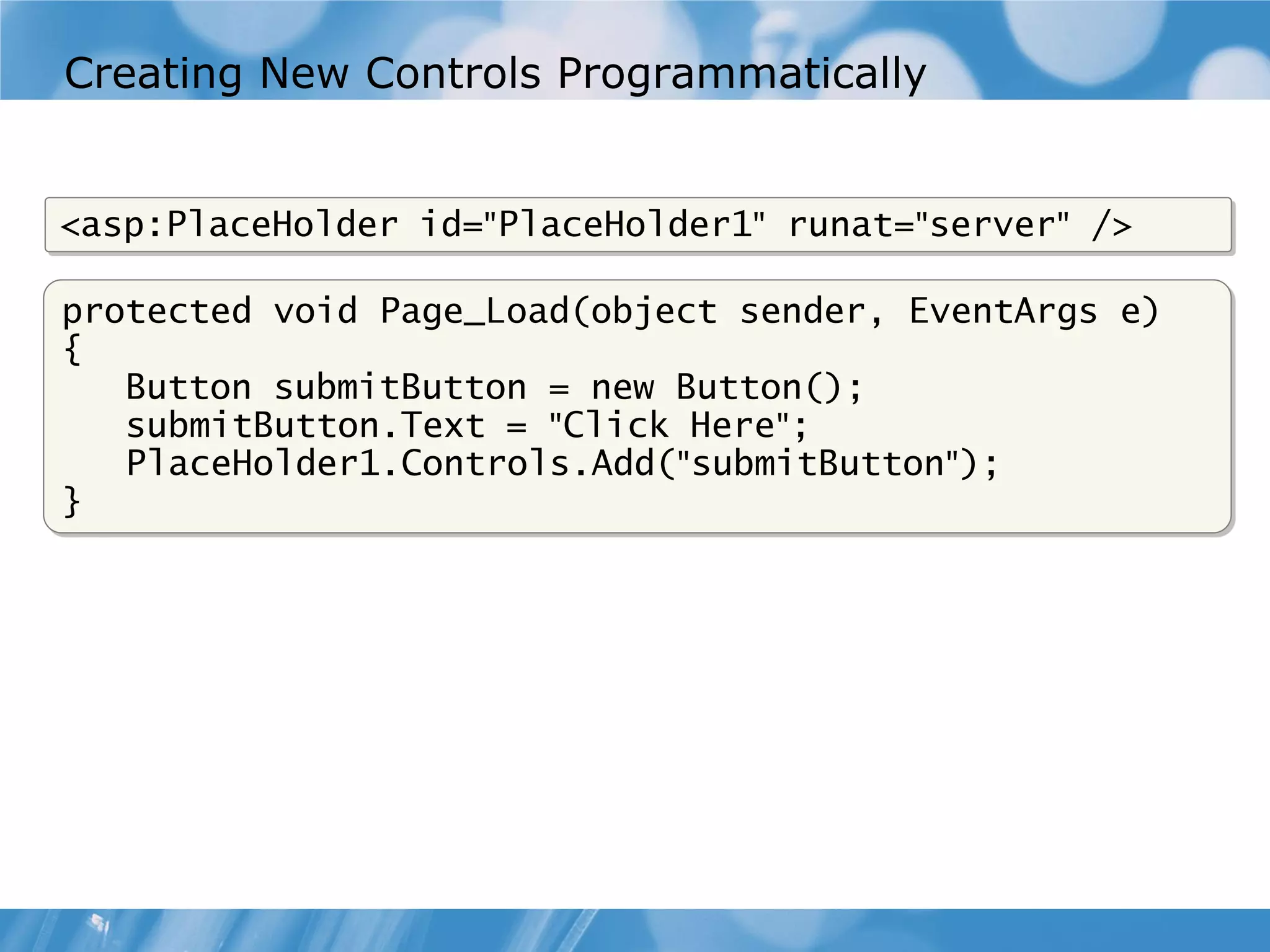 Creating New Controls Programmatically <asp:PlaceHolder id="PlaceHolder1" runat="server" /> protected void Page_Load(object sender, EventArgs e) { Button submitButton = new Button(); submitButton.Text = "Click Here"; PlaceHolder1.Controls.Add("submitButton"); } 