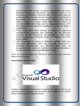 Visual Studio 2008 permite incorporar características del nuevo
     Windows Presentation Foundation sin dificultad tanto en los
     formularios de Windows existentes como en los nuevos. Ahora es
     posible actualizar el estilo visual de las aplicaciones al de Windows
     Vista debido a las mejoras en Microsoft Foundation Class Library
     (MFC) y Visual C++. Visual Studio 2008 permite mejorar la
     interoperabilidad entre código nativo y código manejado por .NET.
     Esta integración más profunda simplificará el trabajo de diseño y
     codificación.
     Visual Studio 2008 ahora permite la creación de soluciones
     multiplataforma adaptadas para funcionar con las diferentes
     versiones de .NET Framework: 2.0 (incluido con Visual Studio
     2005), 3.0 (incluido en Windows Vista) y 3.5 (incluido con Visual
     Studio 2008).
     .NET Framework 3.5 incluye la biblioteca ASP.NET AJAX para
     desarrollar aplicaciones web más eficientes, interactivas y
     altamente personalizadas que funcionen para todos los
     navegadores más populares y utilicen las últimas tecnologías y
     herramientas Web, incluyendo Silverlight y Popfly.

Entre las ediciones disponibles de Visual Studio 2010 que podemos
adquirir se encuentran:

Visual Studio 2010 Ultimate:




Conjunto completo de herramientas de gestión del ciclo de vida de una
aplicación para los equipos que garantizan unos resultados de calidad,
desde el diseño hasta la implementación.
 