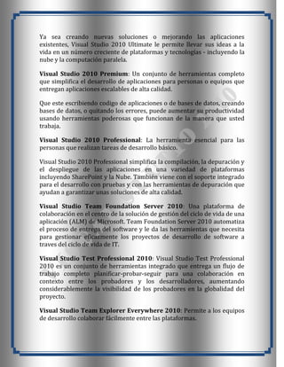 Ya sea creando nuevas soluciones o mejorando las aplicaciones
existentes, Visual Studio 2010 Ultimate le permite llevar sus ideas a la
vida en un número creciente de plataformas y tecnologías - incluyendo la
nube y la computación paralela.

Visual Studio 2010 Premium: Un conjunto de herramientas completo
que simplifica el desarrollo de aplicaciones para personas o equipos que
entregan aplicaciones escalables de alta calidad.

Que este escribiendo codigo de aplicaciones o de bases de datos, creando
bases de datos, o quitando los errores, puede aumentar su productividad
usando herramientas poderosas que funcionan de la manera que usted
trabaja.

Visual Studio 2010 Professional: La herramienta esencial para las
personas que realizan tareas de desarrollo básico.

Visual Studio 2010 Professional simplifica la compilación, la depuración y
el despliegue de las aplicaciones en una variedad de plataformas
incluyendo SharePoint y la Nube. También viene con el soporte integrado
para el desarrollo con pruebas y con las herramientas de depuración que
ayudan a garantizar unas soluciones de alta calidad.

Visual Studio Team Foundation Server 2010: Una plataforma de
colaboración en el centro de la solución de gestión del ciclo de vida de una
aplicación (ALM) de Microsoft. Team Foundation Server 2010 automatiza
el proceso de entrega del software y le da las herramientas que necesita
para gestionar eficazmente los proyectos de desarrollo de software a
traves del ciclo de vida de IT.

Visual Studio Test Professional 2010: Visual Studio Test Professional
2010 es un conjunto de herramientas integrado que entrega un flujo de
trabajo completo planificar-probar-seguir para una colaboración en
contexto entre los probadores y los desarrolladores, aumentando
considerablemente la visibilidad de los probadores en la globalidad del
proyecto.

Visual Studio Team Explorer Everywhere 2010: Permite a los equipos
de desarrollo colaborar fácilmente entre las plataformas.
 