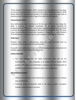 Team Explorer Everywhere 2010 contiene las herramientas y los plug-
ins necesarios para acceder a Visual Studio Team Foundation Server 2010
desde dentro de los entornos basados en Eclipse, de manera que todo el
mundo puede trabajar juntos y lograr los objetivos del negocio.

Visual Studio 2012

Esta información hace referencia al 24 de mayo 2012, en esta fecha fue
dado a conocer la Release Candidate de el nuevo entorno de
programación de "Windows", cual integra completo soporte para el actual
y en fase de desarrollo Windows 8, Microsoft Visual Studio 2012 RC tiene
como características el desarrollo completo e íntegro en el estilo Modern
UI de Windows 8, ademas soporte para antiguas versiones de Windows.

VENTAJAS

Permite crear sitios y aplicaciones web, así como servicios web en
cualquier entorno que soporte la plataforma.

Se puede crear aplicaciones que se intercomuniquen entre estaciones de
trabajo, páginas web y dispositivos móviles.

CONCLUSIONES

     Con esta investigación de cómo funcionan cada una de las
     herramientas de este programa y al utilizar Visual Studio 2010
     pueden demostrar sus habilidades y trabajar más eficientemente al
     colaborar con los desarrolladores para crear programas.

RECOMENDACIONES

     Utilizar herramientas adecuadamente se puede obtener un trabajo
     muy profesional.
     Podemos poner en práctica todo lo de aquí, y poder conseguir
     trabajos exitosos para el usuario.
 