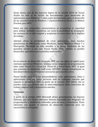 Hasta ahora, uno de los mayores logros de la versión 2010 de Visual
Studio ha sido el de incluir las herramientas para desarrollo de
aplicaciones para Windows 7, tales como herramientas para el desarrollo
de las características de Windows 7 (System.Windows.Shell) y la Ribbon
Preview para WPF.

Entre sus más destacables características, se encuentran la capacidad
para utilizar múltiples monitores, así como la posibilidad de desacoplar
las ventanas de su sitio original y acoplarlas en otros sitios de la interfaz
de trabajo.

Además ofrece la posibilidad de crear aplicaciones para muchas
plataformas de 3Microsoft, como Windows, Azure, Windows Phone 7 o
Sharepoint. Microsoft ha sido sensible a la nueva tendencia de las
pantallas táctiles y con este Visual Studio 2010 también es posible
desarrollar aplicativos para pantallas multitáctiles.



Es un entorno de desarrollo integrado (IDE, por sus siglas en inglés) para
sistemas operativos Windows. Soporta varios lenguajes de programación
tales como Visual C++, Visual C#, Visual J#, y Visual Basic .NET, al igual
que entornos de desarrollo web como ASP.NET. aunque actualmente se
han desarrollado las extensiones necesarias para muchos otros.

Visual Studio permite a los desarrolladores crear aplicaciones, sitios y
aplicaciones web, así como servicios web en cualquier entorno que
soporte la plataforma .NET (a partir de la versión .NET 2002). Así se
pueden crear aplicaciones que se intercomuniquen entre estaciones de
trabajo, páginas web y dispositivos móviles.

Versiones

A partir de la versión 2005 Microsoft ofrece gratuitamente las Express
Editions, que son varias ediciones básicas separadas por lenguajes de
programación o plataforma enfocadas para novatos y entusiastas. Estas
ediciones son iguales al entorno de desarrollo comercial pero sin
características avanzadas.
 