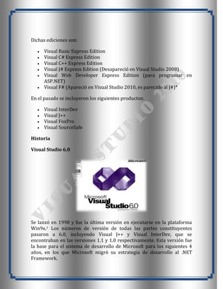 Dichas ediciones son:

      Visual Basic Express Edition
      Visual C# Express Edition
      Visual C++ Express Edition
      Visual J# Express Edition (Desapareció en Visual Studio 2008)
      Visual Web Developer Express Edition (para programar en
      ASP.NET)
      Visual F# (Apareció en Visual Studio 2010, es parecido al J#)*

En el pasado se incluyeron los siguientes productos:

      Visual InterDev
      Visual J++
      Visual FoxPro
      Visual SourceSafe

Historia

Visual Studio 6.0




Se lanzó en 1998 y fue la última versión en ejecutarse en la plataforma
Win9x.1 Los números de versión de todas las partes constituyentes
pasaron a 6.0, incluyendo Visual J++ y Visual InterDev, que se
encontraban en las versiones 1.1 y 1.0 respectivamente. Esta versión fue
la base para el sistema de desarrollo de Microsoft para los siguientes 4
años, en los que Microsoft migró su estrategia de desarrollo al .NET
Framework.
 