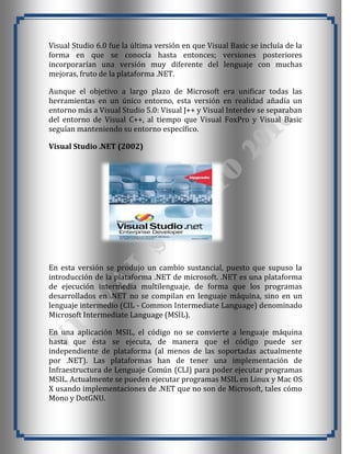 Visual Studio 6.0 fue la última versión en que Visual Basic se incluía de la
forma en que se conocía hasta entonces; versiones posteriores
incorporarían una versión muy diferente del lenguaje con muchas
mejoras, fruto de la plataforma .NET.

Aunque el objetivo a largo plazo de Microsoft era unificar todas las
herramientas en un único entorno, esta versión en realidad añadía un
entorno más a Visual Studio 5.0: Visual J++ y Visual Interdev se separaban
del entorno de Visual C++, al tiempo que Visual FoxPro y Visual Basic
seguían manteniendo su entorno específico.

Visual Studio .NET (2002)




En esta versión se produjo un cambio sustancial, puesto que supuso la
introducción de la plataforma .NET de microsoft. .NET es una plataforma
de ejecución intermedia multilenguaje, de forma que los programas
desarrollados en .NET no se compilan en lenguaje máquina, sino en un
lenguaje intermedio (CIL - Common Intermediate Language) denominado
Microsoft Intermediate Language (MSIL).

En una aplicación MSIL, el código no se convierte a lenguaje máquina
hasta que ésta se ejecuta, de manera que el código puede ser
independiente de plataforma (al menos de las soportadas actualmente
por .NET). Las plataformas han de tener una implementación de
Infraestructura de Lenguaje Común (CLI) para poder ejecutar programas
MSIL. Actualmente se pueden ejecutar programas MSIL en Linux y Mac OS
X usando implementaciones de .NET que no son de Microsoft, tales cómo
Mono y DotGNU.
 