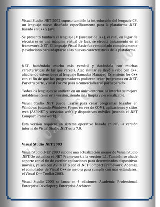 Visual Studio .NET 2002 supuso también la introducción del lenguaje C#,
un lenguaje nuevo diseñado específicamente para la plataforma .NET,
basado en C++ y Java.

Se presentó también el lenguaje J# (sucesor de J++), el cual, en lugar de
ejecutarse en una máquina virtual de Java, se ejecuta únicamente en el
framework .NET. El lenguaje Visual Basic fue remodelado completamente
y evolucionó para adaptarse a las nuevas características de la plataforma.



NET, haciéndolo mucho más versátil y dotándolo con muchas
características de las que carecía. Algo similar se llevó a cabo con C++,
añadiendo extensiones al lenguaje llamadas Managed Extensions for C++
con el fin de que los programadores pudieran crear programas en .NET.
Por otra parte, Visual FoxPro pasa a comercializarse por separado.

Todos los lenguajes se unifican en un único entorno. La interfaz se mejora
notablemente en esta versión, siendo más limpia y personalizable.

Visual Studio .NET puede usarse para crear programas basados en
Windows (usando Windows Forms en vez de COM), aplicaciones y sitios
web (ASP.NET y servicios web), y dispositivos móviles (usando el .NET
Compact Framework).

Esta versión requiere un sistema operativo basado en NT. La versión
interna de Visual Studio .NET es la 7.0.



Visual Studio .NET 2003

Visual Studio .NET 2003 supone una actualización menor de Visual Studio
.NET. Se actualiza el .NET Framework a la version 1.1. También se añade
soporte con el fin de escribir aplicaciones para determinados dispositivos
móviles, ya sea con ASP.NET o con el .NET Compact Framework. Además,
el compilador de Visual C++ se mejora para cumplir con más estándares:
el Visual C++ Toolkit 2003.

Visual Studio 2003 se lanza en 4 ediciones: Academic, Professional,
Enterprise Developer y Enterprise Architect.
 