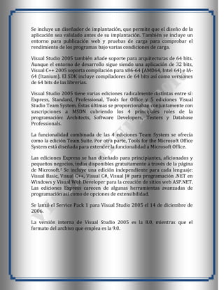 Se incluye un diseñador de implantación, que permite que el diseño de la
aplicación sea validado antes de su implantación. También se incluye un
entorno para publicación web y pruebas de carga para comprobar el
rendimiento de los programas bajo varias condiciones de carga.

Visual Studio 2005 también añade soporte para arquitecturas de 64 bits.
Aunque el entorno de desarrollo sigue siendo una aplicación de 32 bits,
Visual C++ 2005 soporta compilación para x86-64 (AMD64, Intel 64) e IA-
64 (Itanium). El SDK incluye compiladores de 64 bits así como versiones
de 64 bits de las librerías.

Visual Studio 2005 tiene varias ediciones radicalmente distintas entre sí:
Express, Standard, Professional, Tools for Office y 5 ediciones Visual
Studio Team System. Éstas últimas se proporcionaban conjuntamente con
suscripciones a MSDN cubriendo los 4 principales roles de la
programación: Architects, Software Developers, Testers y Database
Professionals.

La funcionalidad combinada de las 4 ediciones Team System se ofrecía
como la edición Team Suite. Por otra parte, Tools for the Microsoft Office
System está diseñada para extender la funcionalidad a Microsoft Office.

Las ediciones Express se han diseñado para principiantes, aficionados y
pequeños negocios, todas disponibles gratuitamente a través de la página
de Microsoft.2 Se incluye una edición independiente para cada lenguaje:
Visual Basic, Visual C++, Visual C#, Visual J# para programación .NET en
Windows y Visual Web Developer para la creación de sitios web ASP.NET.
Las ediciones Express carecen de algunas herramientas avanzadas de
programación así como de opciones de extensibilidad.

Se lanzó el Service Pack 1 para Visual Studio 2005 el 14 de diciembre de
2006.

La versión interna de Visual Studio 2005 es la 8.0, mientras que el
formato del archivo que emplea es la 9.0.
 