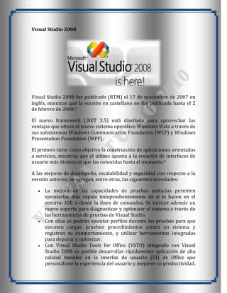 Visual Studio 2008




Visual Studio 2008 fue publicado (RTM) el 17 de noviembre de 2007 en
inglés, mientras que la versión en castellano no fue publicada hasta el 2
de febrero de 2008.3

El nuevo framework (.NET 3.5) está diseñado para aprovechar las
ventajas que ofrece el nuevo sistema operativo Windows Vista a través de
sus subsistemas Windows Communication Foundation (WCF) y Windows
Presentation Foundation (WPF).

El primero tiene como objetivo la construcción de aplicaciones orientadas
a servicios, mientras que el último apunta a la creación de interfaces de
usuario más dinámicas que las conocidas hasta el momento.4

A las mejoras de desempeño, escalabilidad y seguridad con respecto a la
versión anterior, se agregan, entre otras, las siguientes novedades:

     La mejora en las capacidades de pruebas unitarias permiten
     ejecutarlas más rápido independientemente de si lo hacen en el
     entorno IDE o desde la línea de comandos. Se incluye además un
     nuevo soporte para diagnosticar y optimizar el sistema a través de
     las herramientas de pruebas de Visual Studio.
     Con ellas se podrán ejecutar perfiles durante las pruebas para que
     ejecuten cargas, prueben procedimientos contra un sistema y
     registren su comportamiento, y utilizar herramientas integradas
     para depurar y optimizar.
     Con Visual Studio Tools for Office (VSTO) integrado con Visual
     Studio 2008 es posible desarrollar rápidamente aplicación de alta
     calidad basadas en la interfaz de usuario (UI) de Office que
     personalicen la experiencia del usuario y mejoren su productividad.
 