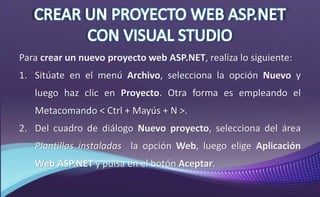 Para crear un nuevo proyecto web ASP.NET, realiza lo siguiente:
1. Sitúate en el menú Archivo, selecciona la opción Nuevo y
luego haz clic en Proyecto. Otra forma es empleando el
Metacomando < Ctrl + Mayús + N >.
2. Del cuadro de diálogo Nuevo proyecto, selecciona del área
Plantillas instaladas la opción Web, luego elige Aplicación
Web ASP.NET y pulsa en el botón Aceptar.
 