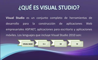 Visual Studio es un conjunto completo de herramientas de
desarrollo para la construcción de aplicaciones Web
empresariales ASP.NET, aplicaciones para escritorio y aplicaciones
móviles. Los lenguajes que incluye Visual Studio 2010 son:
VISUAL BASIC C++ C# F#
 