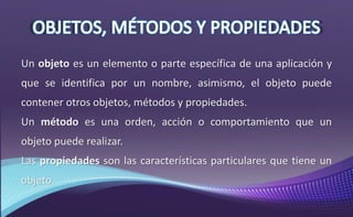Un objeto es un elemento o parte específica de una aplicación y
que se identifica por un nombre, asimismo, el objeto puede
contener otros objetos, métodos y propiedades.
Un método es una orden, acción o comportamiento que un
objeto puede realizar.
Las propiedades son las características particulares que tiene un
objeto.
 