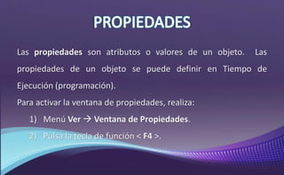 Las propiedades son atributos o valores de un objeto. Las
propiedades de un objeto se puede definir en Tiempo de
Ejecución (programación).
Para activar la ventana de propiedades, realiza:
1) Menú Ver  Ventana de Propiedades.
2) Pulsa la tecla de función < F4 >.
 