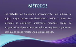 Los métodos son funciones o procedimientos que inducen un
objeto a que realice una determinada acción u orden. Los
métodos se establecen únicamente mediante código de
programación; algunos de estos métodos requieren argumentos
para que se pueda realizar una acción específica.
 