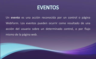 Un evento es una acción reconocida por un control o página
WebForm. Los eventos pueden ocurrir como resultado de una
acción del usuario sobre un determinado control, o por flujo
mismo de la página web.
 