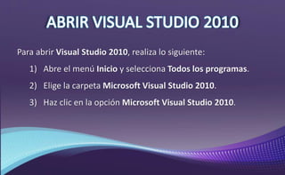 Para abrir Visual Studio 2010, realiza lo siguiente:
1) Abre el menú Inicio y selecciona Todos los programas.
2) Elige la carpeta Microsoft Visual Studio 2010.
3) Haz clic en la opción Microsoft Visual Studio 2010.
 
