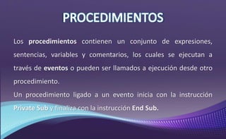 Los procedimientos contienen un conjunto de expresiones,
sentencias, variables y comentarios, los cuales se ejecutan a
través de eventos o pueden ser llamados a ejecución desde otro
procedimiento.
Un procedimiento ligado a un evento inicia con la instrucción
Private Sub y finaliza con la instrucción End Sub.
 