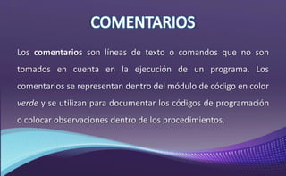 Los comentarios son líneas de texto o comandos que no son
tomados en cuenta en la ejecución de un programa. Los
comentarios se representan dentro del módulo de código en color
verde y se utilizan para documentar los códigos de programación
o colocar observaciones dentro de los procedimientos.
 