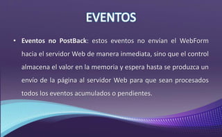 • Eventos no PostBack: estos eventos no envían el WebForm
hacia el servidor Web de manera inmediata, sino que el control
almacena el valor en la memoria y espera hasta se produzca un
envío de la página al servidor Web para que sean procesados
todos los eventos acumulados o pendientes.
 