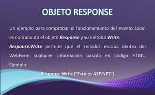 Un ejemplo para comprobar el funcionamiento del evento Load,
es nombrando el objeto Response y su método Write.
Response.Write permite que el servidor escriba dentro del
WebForm cualquier información basada en código HTML.
Ejemplo:
Response.Write(“Esto es ASP.NET”)
 